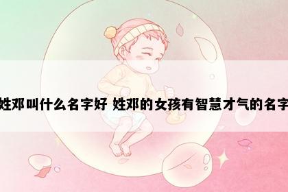 姓邓叫什么名字好 姓邓的女孩有智慧才气的名字